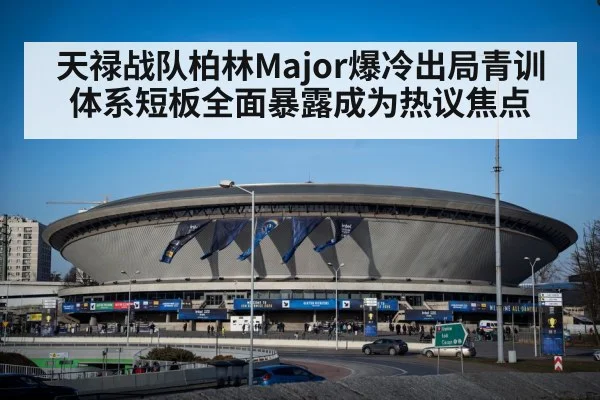 天禄战队柏林Major爆冷出局青训体系短板全面暴露成为热议焦点