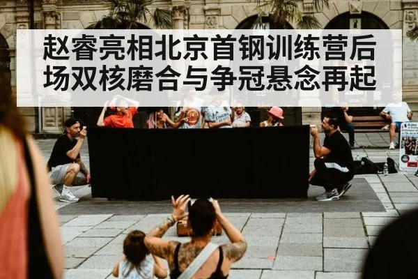赵睿亮相北京首钢训练营后场双核磨合与争冠悬念再起